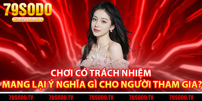 Chơi Có Trách Nhiệm Mang Lại Ý Nghĩa Gì Cho Người Tham Gia?